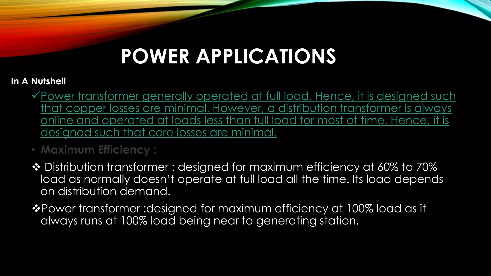 POWER APPLICATIONS
Power transformer generally operated at full load. Hence, it is designed such
that copper losses are minimal. However, a distribution transformer is always
online and operated at loads less than full load for most of time. Hence, it is
designed such that core losses are minimal.
• Maximum Efficiency :
 Distribution transformer : designed for maximum efficiency at 60% to 70%
load as normally doesn’t operate at full load all the time. Its load depends
on distribution demand.
Power transformer :designed for maximum efficiency at 100% load as it
always runs at 100% load being near to generating station.
In A Nutshell
 