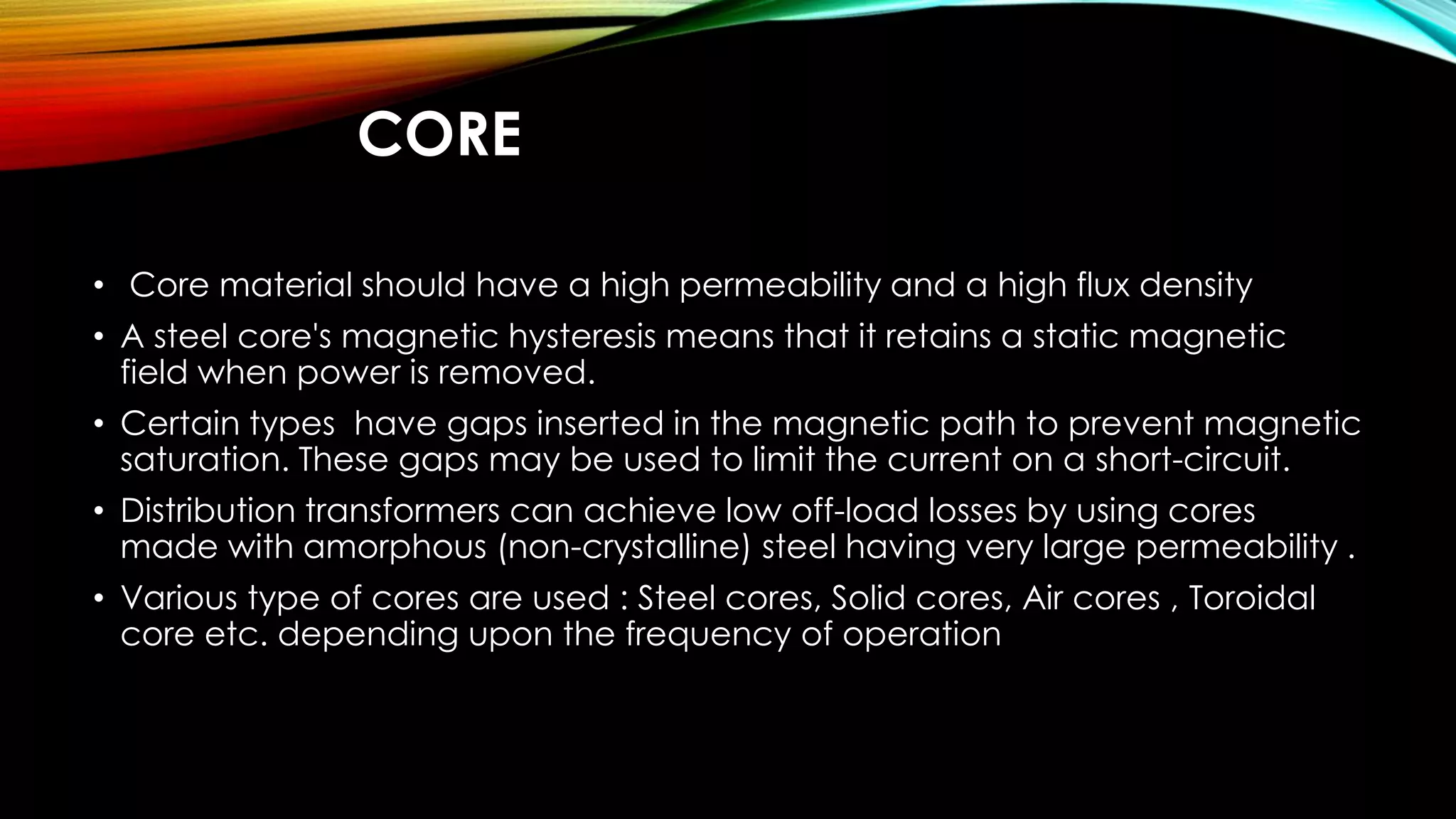 CORE
• Core material should have a high permeability and a high flux density
• A steel core's magnetic hysteresis means that it retains a static magnetic
field when power is removed.
• Certain types have gaps inserted in the magnetic path to prevent magnetic
saturation. These gaps may be used to limit the current on a short-circuit.
• Distribution transformers can achieve low off-load losses by using cores
made with amorphous (non-crystalline) steel having very large permeability .
• Various type of cores are used : Steel cores, Solid cores, Air cores , Toroidal
core etc. depending upon the frequency of operation
 