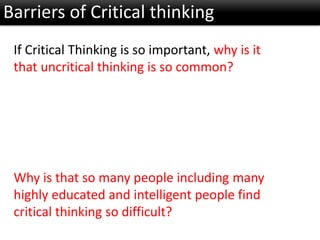 Barriers of Critical thinking
If Critical Thinking is so important, why is it
that uncritical thinking is so common?
Why is that so many people including many
highly educated and intelligent people find
critical thinking so difficult?
 