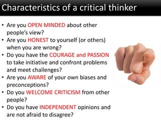 Characteristics of a critical thinker
• Are you OPEN MINDED about other
people’s view?
• Are you HONEST to yourself (or others)
when you are wrong?
• Do you have the COURAGE and PASSION
to take initiative and confront problems
and meet challenges?
• Are you AWARE of your own biases and
preconceptions?
• Do you WELCOME CRITICISM from other
people?
• Do you have INDEPENDENT opinions and
are not afraid to disagree?
 