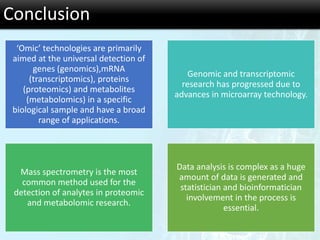 Conclusion
‘Omic’ technologies are primarily
aimed at the universal detection of
genes (genomics),mRNA
(transcriptomics), proteins
(proteomics) and metabolites
(metabolomics) in a specific
biological sample and have a broad
range of applications.
Genomic and transcriptomic
research has progressed due to
advances in microarray technology.
Mass spectrometry is the most
common method used for the
detection of analytes in proteomic
and metabolomic research.
Data analysis is complex as a huge
amount of data is generated and
statistician and bioinformatician
involvement in the process is
essential.
 