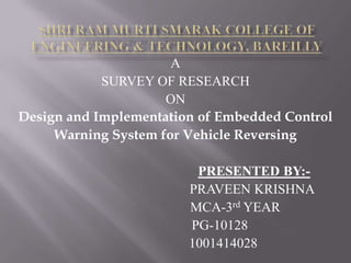 A
SURVEY OF RESEARCH
ON
Design and Implementation of Embedded Control
Warning System for Vehicle Reversing
PRESENTED BY:-
PRAVEEN KRISHNA
MCA-3rd YEAR
PG-10128
1001414028
 
