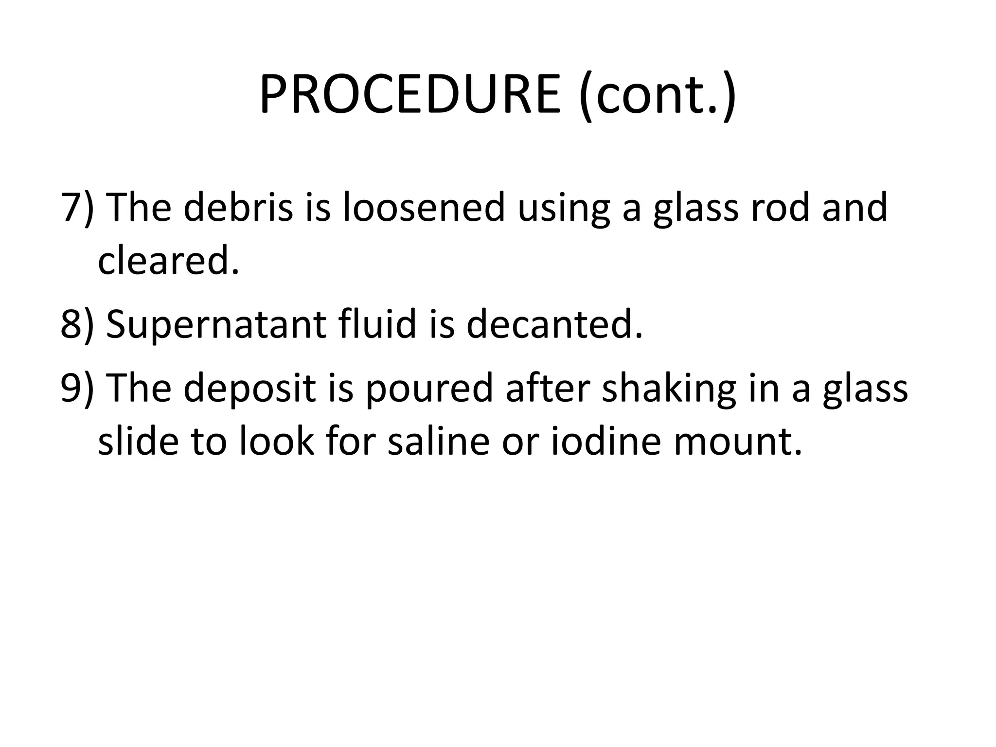 PROCEDURE (cont.)
7) The debris is loosened using a glass rod and
cleared.
8) Supernatant fluid is decanted.
9) The deposit is poured after shaking in a glass
slide to look for saline or iodine mount.
 