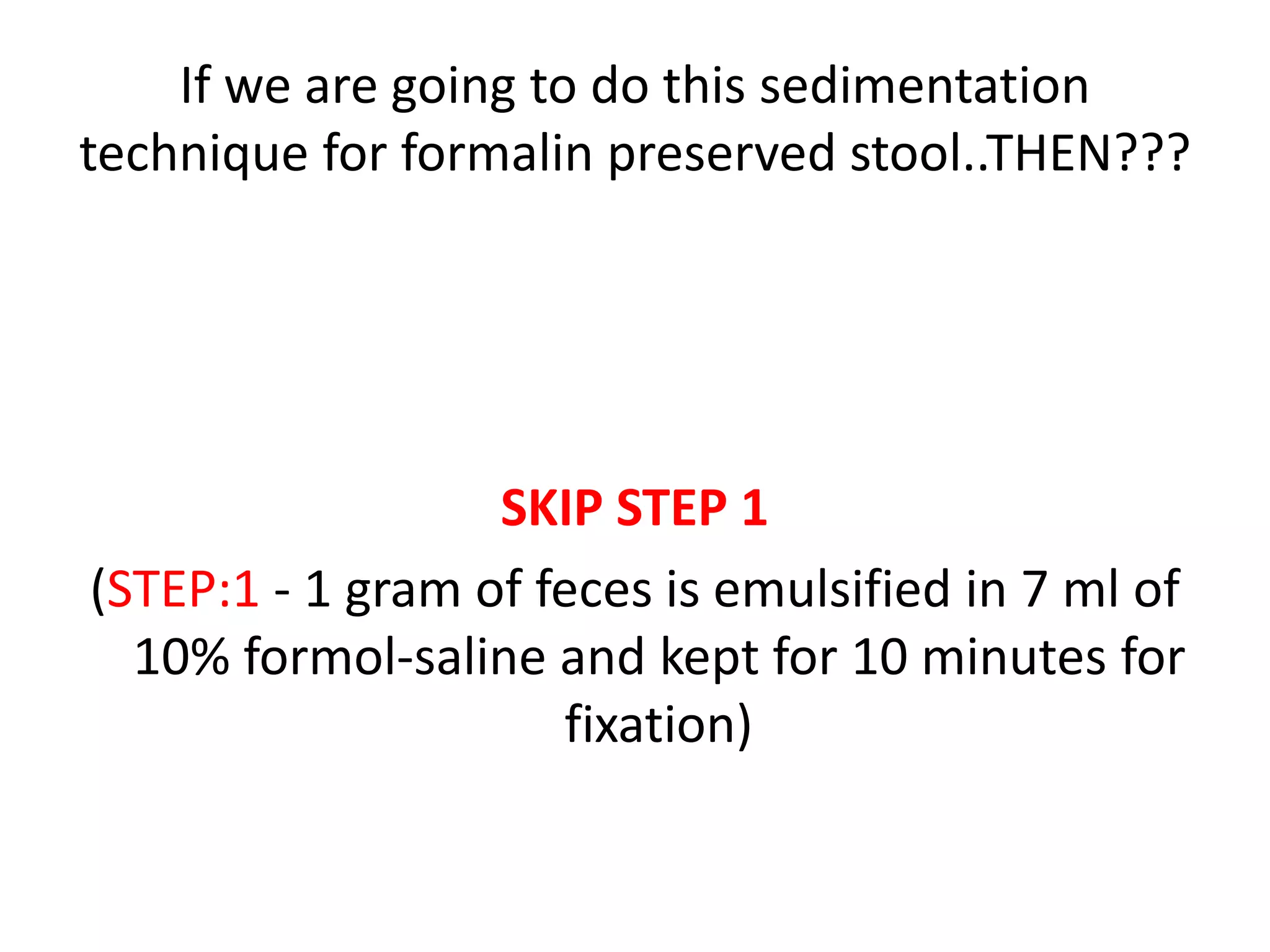 If we are going to do this sedimentation
technique for formalin preserved stool..THEN???
SKIP STEP 1
(STEP:1 - 1 gram of feces is emulsified in 7 ml of
10% formol-saline and kept for 10 minutes for
fixation)
 