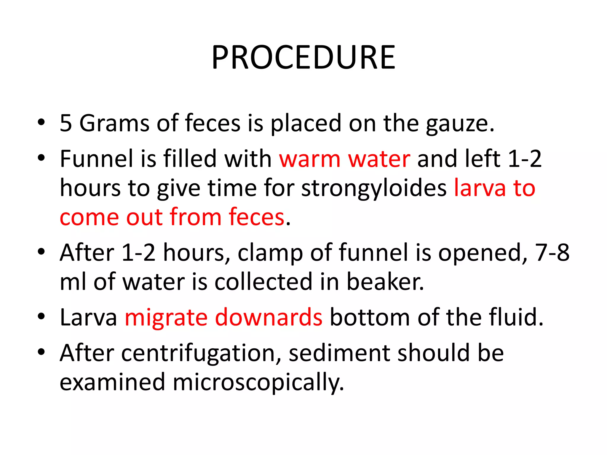 PROCEDURE
• 5 Grams of feces is placed on the gauze.
• Funnel is filled with warm water and left 1-2
hours to give time for strongyloides larva to
come out from feces.
• After 1-2 hours, clamp of funnel is opened, 7-8
ml of water is collected in beaker.
• Larva migrate downards bottom of the fluid.
• After centrifugation, sediment should be
examined microscopically.
 