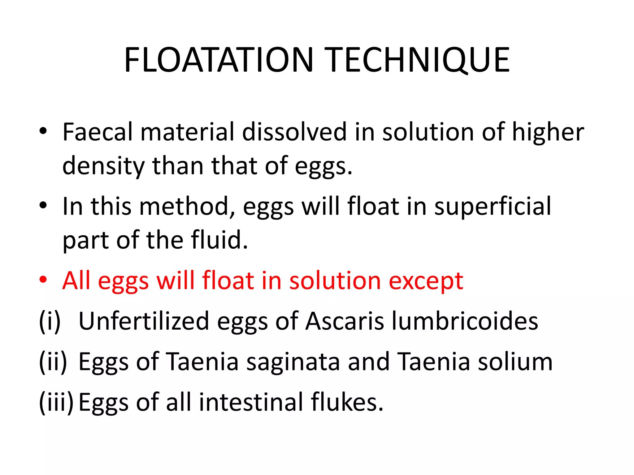 FLOATATION TECHNIQUE
• Faecal material dissolved in solution of higher
density than that of eggs.
• In this method, eggs will float in superficial
part of the fluid.
• All eggs will float in solution except
(i) Unfertilized eggs of Ascaris lumbricoides
(ii) Eggs of Taenia saginata and Taenia solium
(iii)Eggs of all intestinal flukes.
 