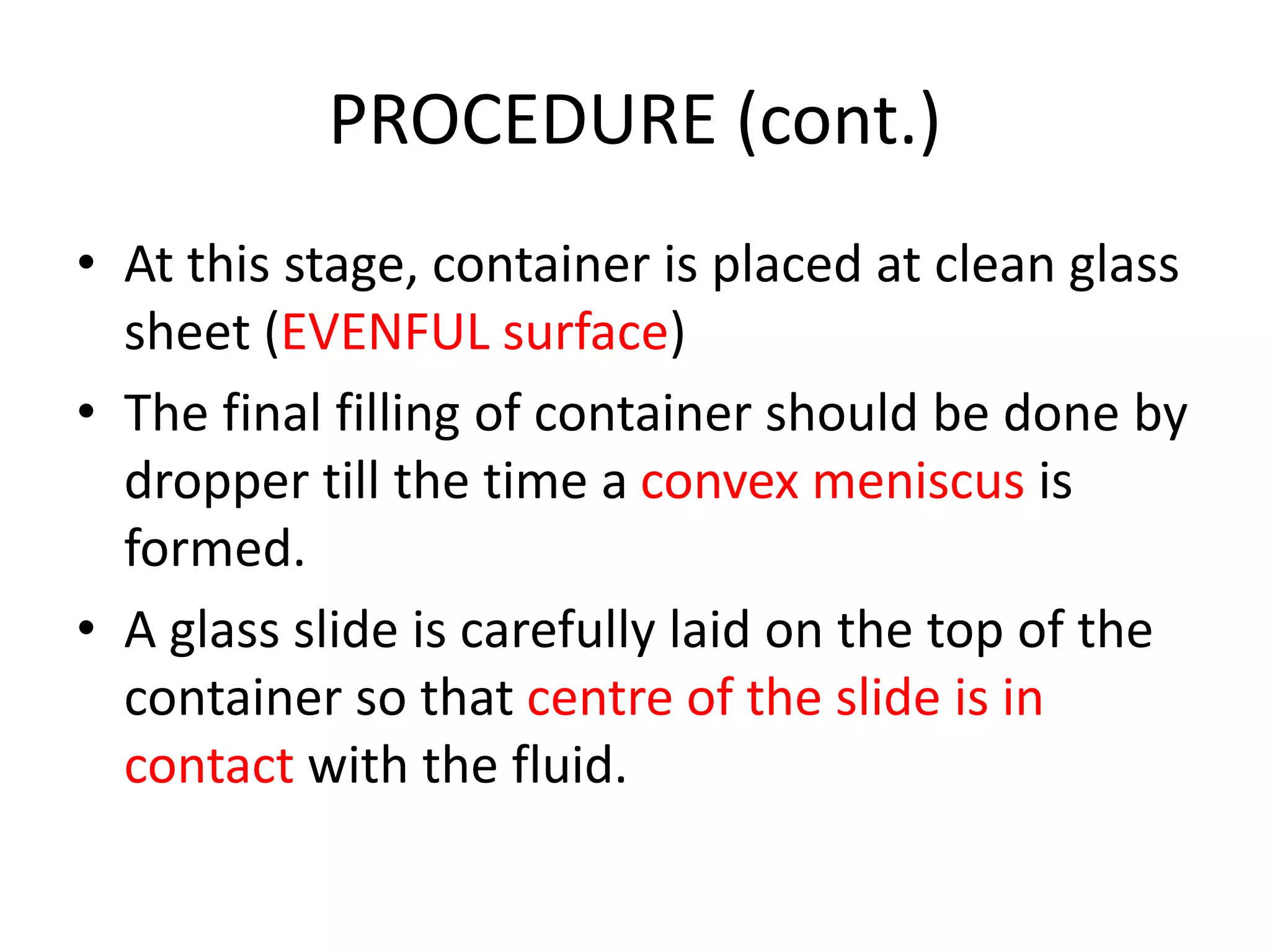 PROCEDURE (cont.)
• At this stage, container is placed at clean glass
sheet (EVENFUL surface)
• The final filling of container should be done by
dropper till the time a convex meniscus is
formed.
• A glass slide is carefully laid on the top of the
container so that centre of the slide is in
contact with the fluid.
 