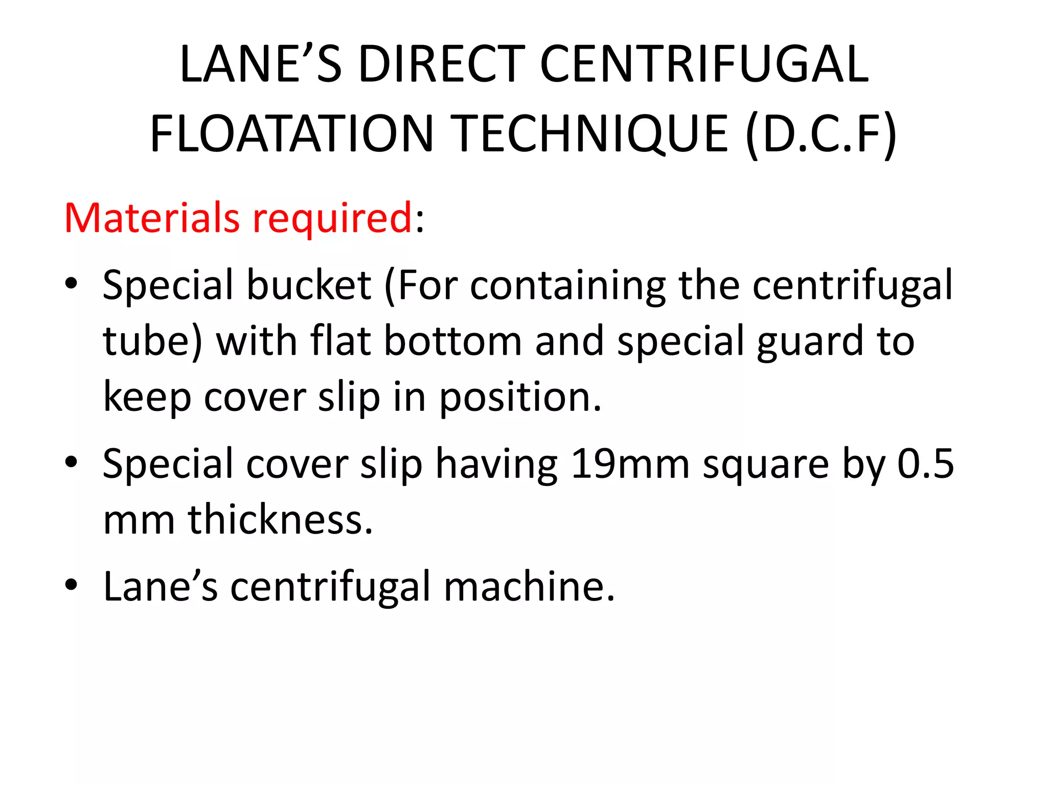 LANE’S DIRECT CENTRIFUGAL
FLOATATION TECHNIQUE (D.C.F)
Materials required:
• Special bucket (For containing the centrifugal
tube) with flat bottom and special guard to
keep cover slip in position.
• Special cover slip having 19mm square by 0.5
mm thickness.
• Lane’s centrifugal machine.
 