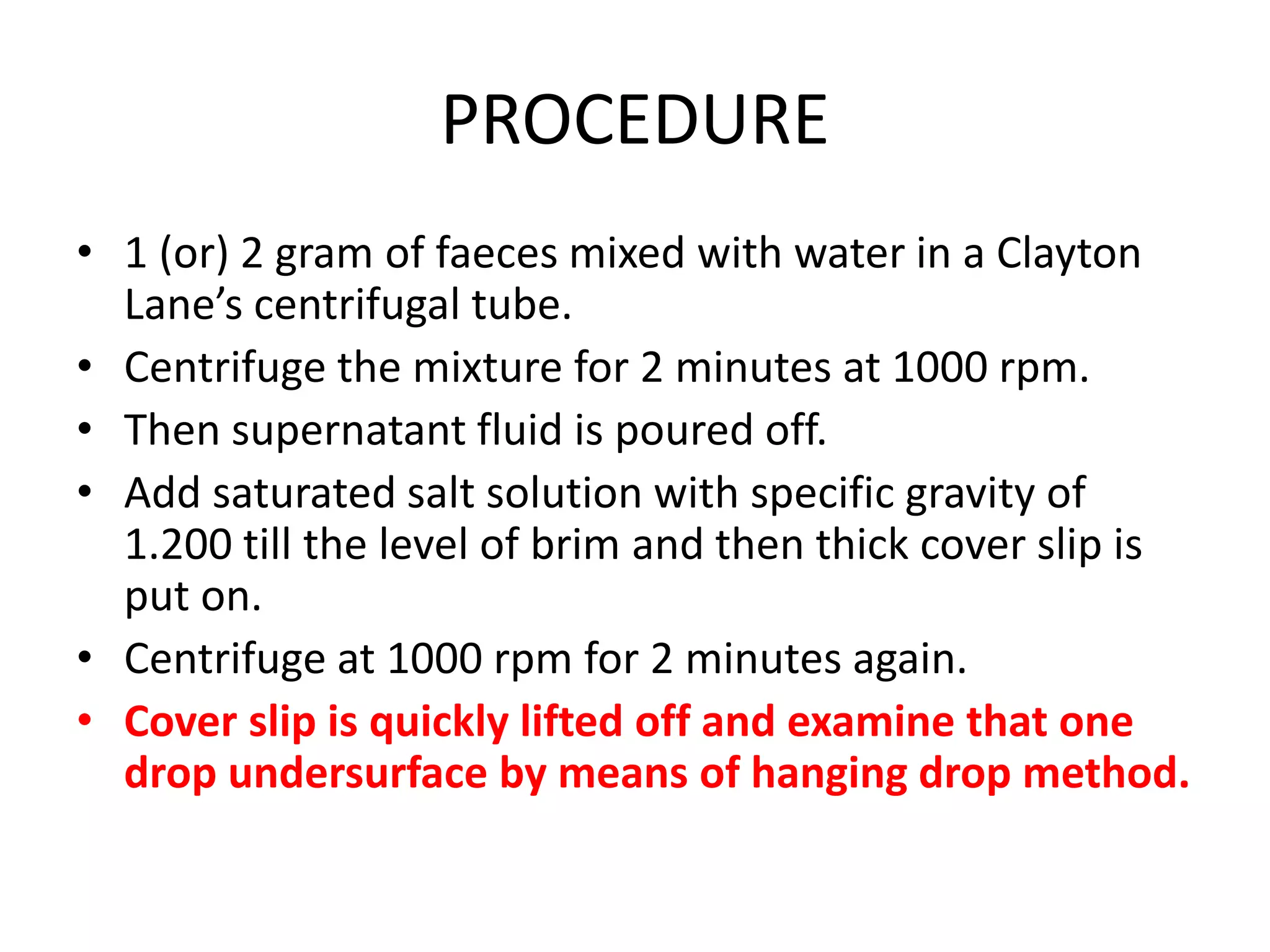 PROCEDURE
• 1 (or) 2 gram of faeces mixed with water in a Clayton
Lane’s centrifugal tube.
• Centrifuge the mixture for 2 minutes at 1000 rpm.
• Then supernatant fluid is poured off.
• Add saturated salt solution with specific gravity of
1.200 till the level of brim and then thick cover slip is
put on.
• Centrifuge at 1000 rpm for 2 minutes again.
• Cover slip is quickly lifted off and examine that one
drop undersurface by means of hanging drop method.
 