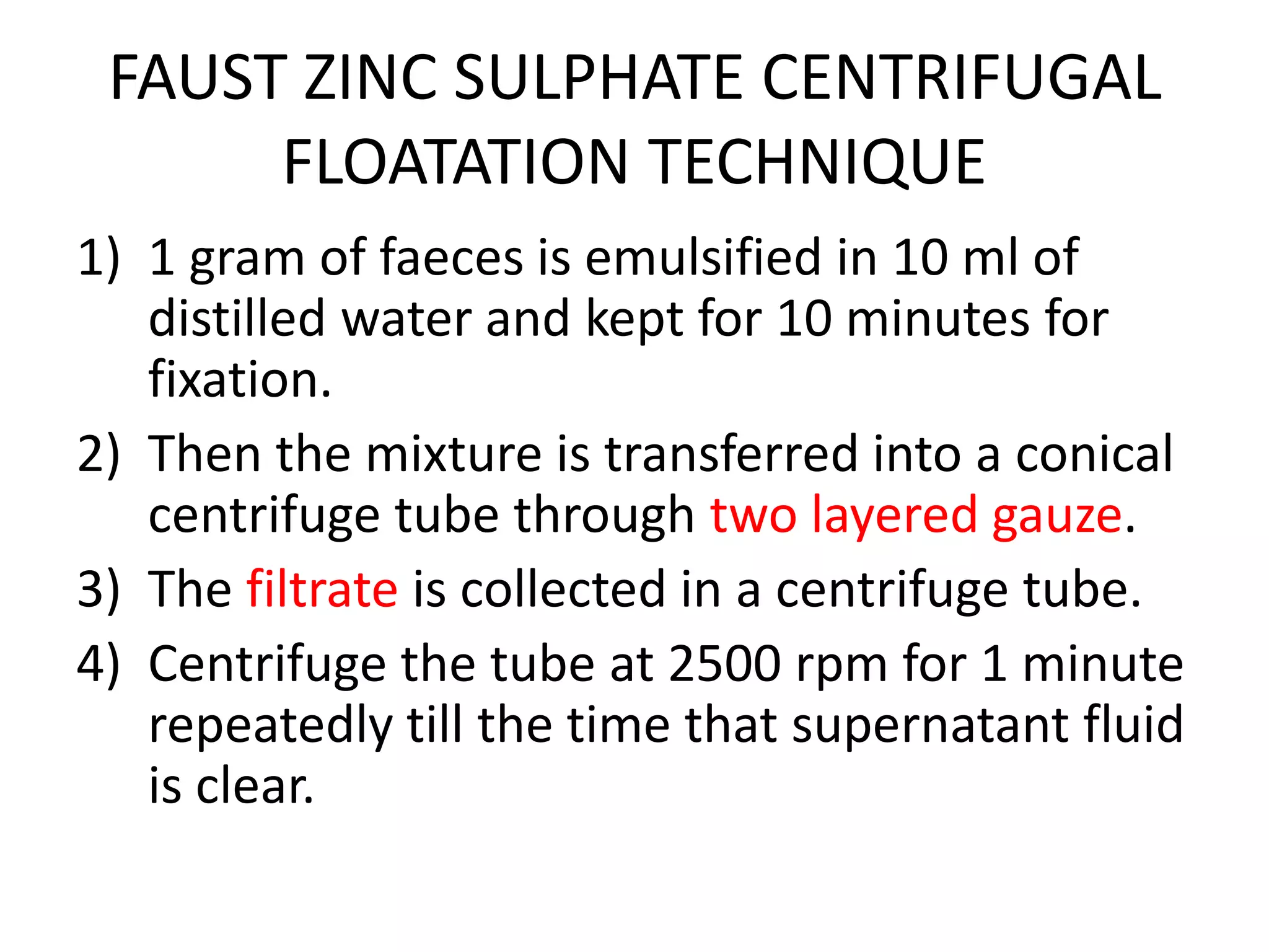 FAUST ZINC SULPHATE CENTRIFUGAL
FLOATATION TECHNIQUE
1) 1 gram of faeces is emulsified in 10 ml of
distilled water and kept for 10 minutes for
fixation.
2) Then the mixture is transferred into a conical
centrifuge tube through two layered gauze.
3) The filtrate is collected in a centrifuge tube.
4) Centrifuge the tube at 2500 rpm for 1 minute
repeatedly till the time that supernatant fluid
is clear.
 