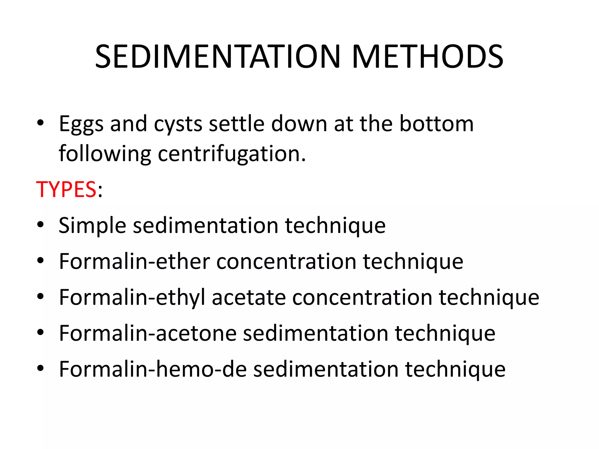 SEDIMENTATION METHODS
• Eggs and cysts settle down at the bottom
following centrifugation.
TYPES:
• Simple sedimentation technique
• Formalin-ether concentration technique
• Formalin-ethyl acetate concentration technique
• Formalin-acetone sedimentation technique
• Formalin-hemo-de sedimentation technique
 
