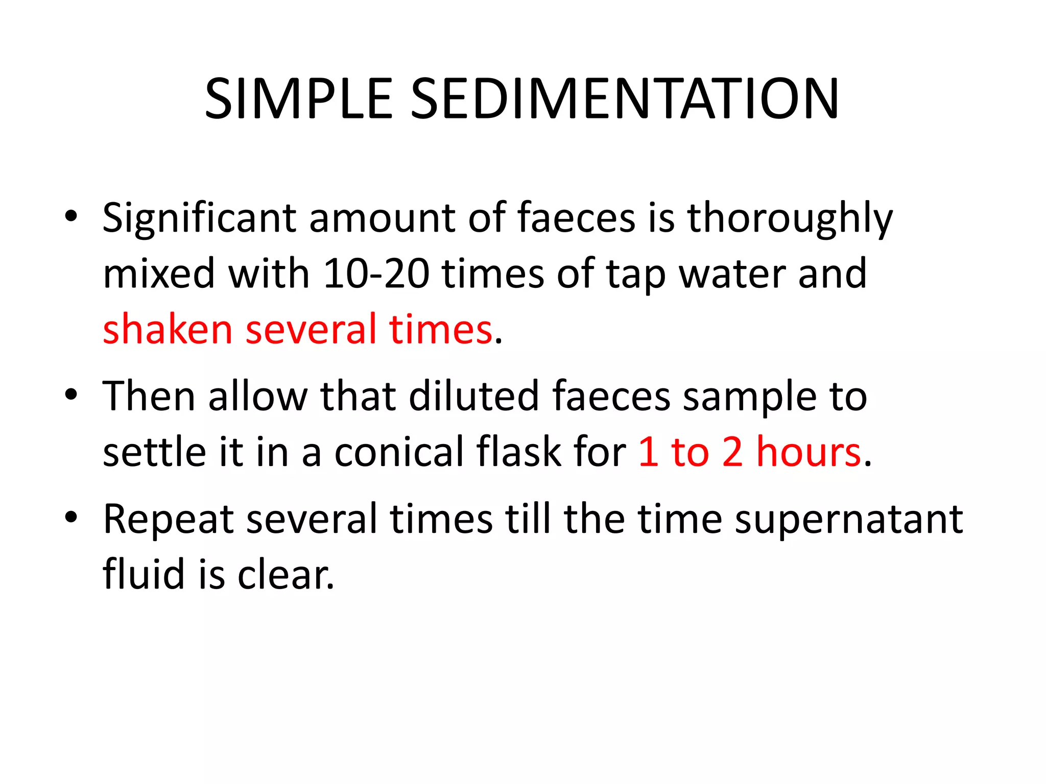 SIMPLE SEDIMENTATION
• Significant amount of faeces is thoroughly
mixed with 10-20 times of tap water and
shaken several times.
• Then allow that diluted faeces sample to
settle it in a conical flask for 1 to 2 hours.
• Repeat several times till the time supernatant
fluid is clear.
 