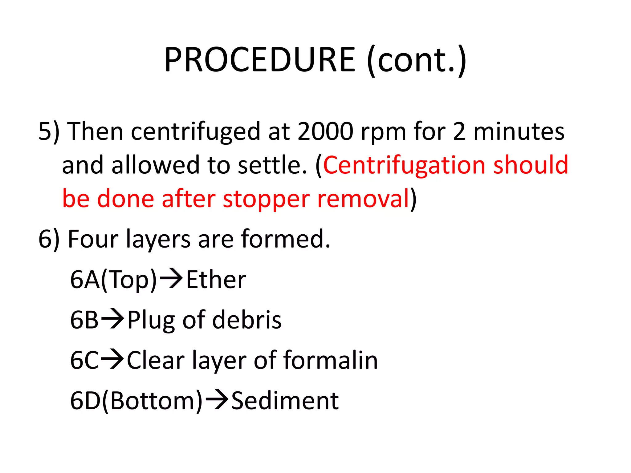 PROCEDURE (cont.)
5) Then centrifuged at 2000 rpm for 2 minutes
and allowed to settle. (Centrifugation should
be done after stopper removal)
6) Four layers are formed.
6A(Top)Ether
6BPlug of debris
6CClear layer of formalin
6D(Bottom)Sediment
 