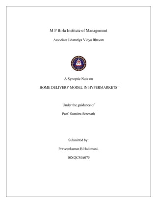 M P Birla Institute of Management

       Associate Bharatiya Vidya Bhavan




             A Synoptic Note on

‘HOME DELIVERY MODEL IN HYPERMARKETS’



            Under the guidance of

            Prof. Sumitra Sreenath




                Submitted by:

          Praveenkumar.B.Hadimani.

               10XQCMA075
 