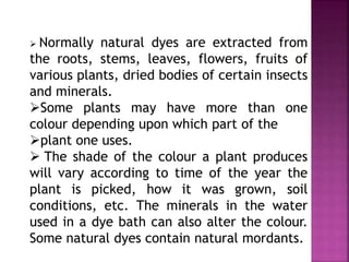  Normally natural dyes are extracted from
the roots, stems, leaves, flowers, fruits of
various plants, dried bodies of certain insects
and minerals.
Some plants may have more than one
colour depending upon which part of the
plant one uses.
 The shade of the colour a plant produces
will vary according to time of the year the
plant is picked, how it was grown, soil
conditions, etc. The minerals in the water
used in a dye bath can also alter the colour.
Some natural dyes contain natural mordants.
 