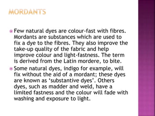  Few natural dyes are colour-fast with fibres.
Mordants are substances which are used to
fix a dye to the fibres. They also improve the
take-up quality of the fabric and help
improve colour and light-fastness. The term
is derived from the Latin mordere, to bite.
 Some natural dyes, indigo for example, will
fix without the aid of a mordant; these dyes
are known as ‘substantive dyes’. Others
dyes, such as madder and weld, have a
limited fastness and the colour will fade with
washing and exposure to light.
 