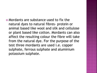  Mordants are substance used to fix the
natural dyes to natural fibres- protein or
animal based like wool and silk and cellulose
or plant based like cotton. Mordants can also
affect the resulting colour the fibre will take
from the natural dye. For the purpose of the
test three mordants are used i.e. copper
sulphate, ferrous sulphate and aluminium
potassium sulphate.
 