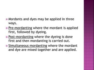  Mordants and dyes may be applied in three
ways.
 Pre-mordanting where the mordant is applied
first, followed by dyeing.
 Post-mordanting where the dyeing is done
first and then mordanting is carried out.
 Simultaneous mordanting where the mordant
and dye are mixed together and are applied.
 
