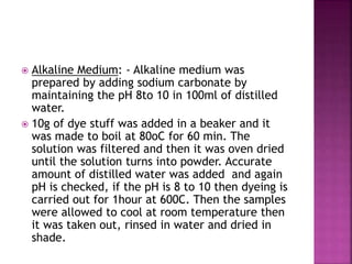  Alkaline Medium: - Alkaline medium was
prepared by adding sodium carbonate by
maintaining the pH 8to 10 in 100ml of distilled
water.
 10g of dye stuff was added in a beaker and it
was made to boil at 80oC for 60 min. The
solution was filtered and then it was oven dried
until the solution turns into powder. Accurate
amount of distilled water was added and again
pH is checked, if the pH is 8 to 10 then dyeing is
carried out for 1hour at 600C. Then the samples
were allowed to cool at room temperature then
it was taken out, rinsed in water and dried in
shade.
 