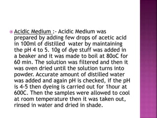  Acidic Medium :- Acidic Medium was
prepared by adding few drops of acetic acid
in 100ml of distilled water by maintaining
the pH 4 to 5. 10g of dye stuff was added in
a beaker and it was made to boil at 80oC for
60 min. The solution was filtered and then it
was oven dried until the solution turns into
powder. Accurate amount of distilled water
was added and again pH is checked, if the pH
is 4-5 then dyeing is carried out for 1hour at
600C. Then the samples were allowed to cool
at room temperature then it was taken out,
rinsed in water and dried in shade.
 