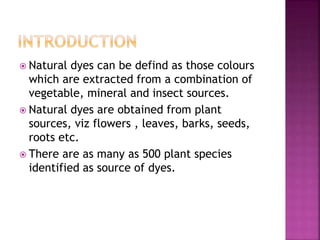 Natural dyes can be defind as those colours
which are extracted from a combination of
vegetable, mineral and insect sources.
 Natural dyes are obtained from plant
sources, viz flowers , leaves, barks, seeds,
roots etc.
 There are as many as 500 plant species
identified as source of dyes.
 