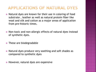  Natural dyes are known for their use in coloring of food
substrate , leather as well as natural protein fiber like
wool and silk and cotton as a major areas of application
from pre-historic times.
 Non-toxic and non-allergic effects of natural dyes instead
of synthetic dyes.
 These are biodegradable
 Natural dyes produce very soothing and soft shades as
compared to synthetic dyes
 However, natural dyes are expensive
 