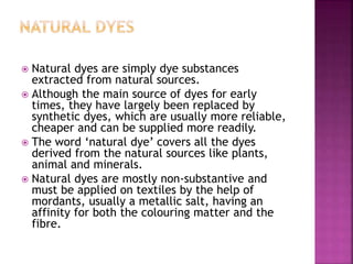  Natural dyes are simply dye substances
extracted from natural sources.
 Although the main source of dyes for early
times, they have largely been replaced by
synthetic dyes, which are usually more reliable,
cheaper and can be supplied more readily.
 The word ‘natural dye’ covers all the dyes
derived from the natural sources like plants,
animal and minerals.
 Natural dyes are mostly non-substantive and
must be applied on textiles by the help of
mordants, usually a metallic salt, having an
affinity for both the colouring matter and the
fibre.
 
