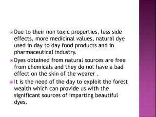  Due to their non toxic properties, less side
effects, more medicinal values, natural dye
used in day to day food products and in
pharmaceutical industry.
 Dyes obtained from natural sources are free
from chemicals and they do not have a bad
effect on the skin of the wearer .
 It is the need of the day to exploit the forest
wealth which can provide us with the
significant sources of imparting beautiful
dyes.
 