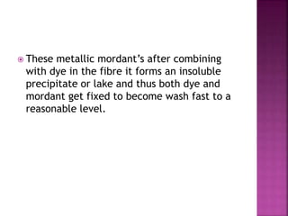  These metallic mordant’s after combining
with dye in the fibre it forms an insoluble
precipitate or lake and thus both dye and
mordant get fixed to become wash fast to a
reasonable level.
 