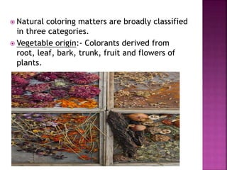  Natural coloring matters are broadly classified
in three categories.
 Vegetable origin:- Colorants derived from
root, leaf, bark, trunk, fruit and flowers of
plants.
 