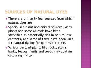  There are primarily four sources from which
natural dyes are
 Specialised plant and animal sources: Many
plants and some animals have been
identified as potentially rich in natural dye
contents, and some of them have been used
for natural dyeing for quite some time.
 Various parts of plants like roots, stems,
barks, leaves, fruits and seeds may contain
colouring matter.
 