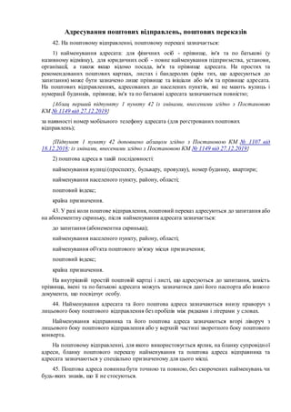Адресування поштових відправлень, поштових переказів
42. На поштовому відправленні, поштовому переказі зазначається:
1) найменування адресата: для фізичних осіб - прізвище, ім'я та по батькові (у
називному відмінку), для юридичних осіб - повне найменування підприємства, установи,
організації, а також якщо відомо посада, ім'я та прізвище адресата. На простих та
рекомендованих поштових картках, листах і бандеролях (крім тих, що адресуються до
запитання) може бути зазначено лише прізвище та ініціали або ім'я та прізвище адресата.
На поштових відправленнях, адресованих до населених пунктів, які не мають вулиць і
нумерації будинків, прізвище, ім'я та по батькові адресата зазначаються повністю;
{Абзац перший підпункту 1 пункту 42 із змінами, внесеними згідно з Постановою
КМ № 1149 від 27.12.2019}
за наявності номер мобільного телефону адресата (для реєстрованих поштових
відправлень);
{Підпункт 1 пункту 42 доповнено абзацом згідно з Постановою КМ № 1107 від
18.12.2018; із змінами, внесеними згідно з Постановою КМ № 1149 від 27.12.2019}
2) поштова адреса в такій послідовності:
найменування вулиці (проспекту, бульвару, провулку), номер будинку, квартири;
найменування населеного пункту, району, області;
поштовий індекс;
країна призначення.
43. У разі коли поштове відправлення, поштовий переказ адресуються до запитання або
на абонементну скриньку, після найменування адресата зазначається:
до запитання (абонементна скринька);
найменування населеного пункту, району, області;
найменування об'єкта поштового зв'язку місця призначення;
поштовий індекс;
країна призначення.
На внутрішній простій поштовій картці і листі, що адресуються до запитання, замість
прізвища, імені та по батькові адресата можуть зазначатися дані його паспорта або іншого
документа, що посвідчує особу.
44. Найменування адресата та його поштова адреса зазначаються внизу праворуч з
лицьового боку поштового відправлення без пробілів між рядками і літерами у словах.
Найменування відправника та його поштова адреса зазначаються вгорі ліворуч з
лицьового боку поштового відправлення або у верхній частині зворотного боку поштового
конверта.
На поштовому відправленні, для якого використовується ярлик, на бланку супровідної
адреси, бланку поштового переказу найменування та поштова адреса відправника та
адресата зазначаються у спеціально призначеному для цього місці.
45. Поштова адреса повинна бути точною та повною, без скорочених найменувань чи
будь-яких знаків, що її не стосуються.
 