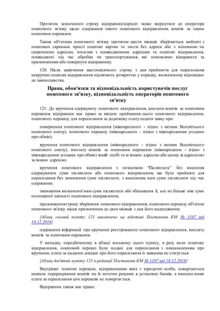 Протягом зазначеного строку відправник/адресат може звернутися до оператора
поштового зв'язку щодо одержання такого поштового відправлення, коштів за таким
поштовим переказом.
Також об'єктами поштового зв'язку протягом шести місяців зберігаються вийняті з
поштових скриньок прості поштові картки та листи без адреси або з неповною чи
скороченою адресою, посилки з пошкодженими адресами та поштові відправлення,
пошкоджені під час обробки чи транспортування, які неможливо відправити за
призначенням або повернути відправнику.
120. Після закінчення шестимісячного строку з дня прийняття для пересилання
невручені поштові відправлення підлягають розкриттю у порядку, визначеному відповідно
до законодавства.
Права, обов'язки та відповідальність користувачів послуг
поштового зв'язку, відповідальність операторів поштового
зв'язку
121. До вручення одержувачу поштового відправлення, виплати коштів за поштовим
переказом відправник має право за місцем приймання цього поштового відправлення,
поштового переказу для пересилання за додаткову плату подати заяву про:
повернення поштового відправлення (міжнародного - згідно з актами Всесвітнього
поштового союзу), поштового переказу (міжнародного - згідно з міжнародними угодами
про обмін);
вручення поштового відправлення (міжнародного - згідно з актами Всесвітнього
поштового союзу), виплату коштів за поштовим переказом (міжнародним - згідно з
міжнародними угодами про обмін) іншій особі та за іншою адресою або цьому ж адресатові
за іншою адресою;
вручення поштового відправлення з позначкою "Післяплата" без внесення
одержувачем суми післяплати або поштового відправлення, що було прийняте для
пересилання без зазначення суми післяплати, з внесенням ним суми післяплати під час
одержання;
зменшення визначеної ним суми післяплати або збільшення її, але не більше ніж сума
оголошеної цінності поштового відправлення;
продовженнястроку зберігання поштового відправлення, поштового переказу об'єктом
поштового зв'язку місця призначення до двох місяців з дня його надходження;
{Абзац сьомий пункту 121 виключено на підставі Постанови КМ № 1107 від
18.12.2018}
одержання інформації про вручення реєстрованого поштового відправлення, виплату
коштів за поштовим переказом.
У випадку, передбаченому в абзаці восьмому цього пункту, в разі, коли поштове
відправлення, поштовий переказ були подані для пересилання з повідомленням про
вручення, плата за надання довідки про його пересилання із заявника не стягується.
{Абзац дев'ятий пункту 121 в редакції Постанови КМ № 1107 від 18.12.2018}
Внутрішні поштові перекази, відправниками яких є юридичні особи, повертаються
шляхом перерахування коштів на їх поточні рахунки в установах банків, а внесена ними
плата за пересилання цих переказів не повертається.
Відправник також має право:
 