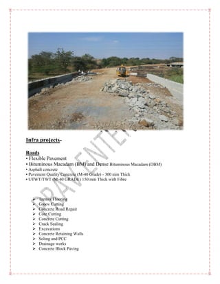 Infra projects-
Roads
• Flexible Pavement
• Bituminous Macadam (BM)
• Asphalt concrete
• Pavement Quality Concrete (M
• UTWT/TWT (M-40 GRADE) 150 mm Thick with Fibre
 Tremix Flooring
 Groov Cutting
 Concrete Road Repair
 Core Cutting
 Concrete Cutting
 Crack Sealing
 Excavations
 Concrete Retaining Walls
 Soling and PCC
 Drainage works
 Concrete Block Paving
Bituminous Macadam (BM) and Dense Bituminous Macadam (DBM)
• Pavement Quality Concrete (M-40 Grade) - 300 mm Thick
40 GRADE) 150 mm Thick with Fibre
Concrete Retaining Walls
 