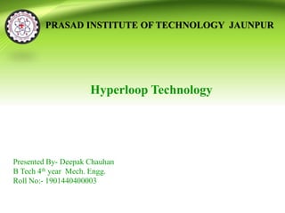 PRASAD INSTITUTE OF TECHNOLOGY JAUNPUR
Hyperloop Technology
Presented By- Deepak Chauhan
B Tech 4th year Mech. Engg.
Roll No:- 1901440400003
 