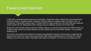 Fixed Limit Hold‘em
V této herní variantě je pevně stanovena minimální i maximální sázka, stejně jako počet jednotlivých
možných sázek a navýšení (raisů). Omezení velikosti sázky se vztahuje nejen na sázení, ale i na
navyšování. Pokud tedy někdo vsadí 1 $, další hráč ho může navýšit na 2 $ a třetí hráč pak následně
může navýšit na 3 $. Maximální počet možných raisů je většinou omezen na tři nebo čtyři.
Small blind má obvykle hodnotu poloviny nižšího limitu hry a big blind odpovídá výši nižšího limitu hry.
Hrajete-li tedy Fixed Limit Texas Hold‘em na limitu 2$/4$, pak má small blind velikost 1 $ a big blind
dosahuje 2 $.
Po prvních dvou sázkových kolech se obvykle zdvojnásobuje velikost možné sázky (a odpovídá tak
tedy hornímu limitu hry) a této sázce se pak říká velká sázka. Například při již zmíněné hře s blindy
2$/4$ je v prvních dvou kolech maximální výše sázky či navýšení 1 $. Od turnu se zvyšuje na 2 $.
 
