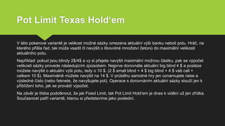 Pot Limit Texas Hold‘em
V této pokerové variantě je velikost možné sázky omezena aktuální výší banku neboli potu. Hráč, na
kterého přišla řad, tak může vsadit či navýšit o libovolné množství žetonů do maximální velikosti
aktuálního potu.
Například: pokud jsou blindy 2$/4$ a vy si přejete navýšit maximální možnou částku, pak se výpočet
velikosti sázky provede následujícím způsobem. Nejprve dorovnáte aktuální big blind 4 $ a posléze
můžete navýšit o aktuální výši potu, tedy o 10 $. (2 $ small blind + 4 $ big blind + 4 $ váš call =
celkem 10 $). Maximálně můžete navýšit na 14 $. V průběhu samotné hry jen oznamujete raise a
výsledné číslo (nebo řeknete, že navyšujete pot). Operace s dorovnáním aktuální sázky slouží jen k
přiblížení toho, jak se provádí výpočet.
Na závěr je třeba podotknout, že jak Fixed Limit, tak Pot Limit Hold‘em je dnes k vidění už jen zřídka.
Současnost patří variantě, kterou si představíme jako poslední.
 