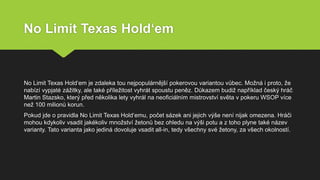 No Limit Texas Hold‘em
No Limit Texas Hold‘em je zdaleka tou nejpopulárnější pokerovou variantou vůbec. Možná i proto, že
nabízí vypjaté zážitky, ale také příležitost vyhrát spoustu peněz. Důkazem budiž například český hráč
Martin Stazsko, který před několika lety vyhrál na neoficiálním mistrovství světa v pokeru WSOP více
než 100 milionů korun.
Pokud jde o pravidla No Limit Texas Hold‘emu, počet sázek ani jejich výše není nijak omezena. Hráči
mohou kdykoliv vsadit jakékoliv množství žetonů bez ohledu na výši potu a z toho plyne také název
varianty. Tato varianta jako jediná dovoluje vsadit all-in, tedy všechny své žetony, za všech okolností.
 