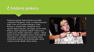 Z historie pokeru
Pokerová varianta Texas Hold’em se zrodila
v texaském Robstownu. Poté, co hrstka kočovných
hráčů, mezi nimi Crandel Addington, Doyle
Brunson a Amarillo Slim, představili novou
variantu Mekce hazardu, Las Vegas, se hra rychle
šířila po celých Spojených státech. Krátce na to
vzniklo první oficiální mistrovství v pokeru – World
Series of Poker. Největšího boomu Texas Hold’em
zaznamenal v roce 2003, kdy neznámý účetní
s příhodným jménem Chris Moneymaker vyhrál
v jednom turnaji několik milionů dolarů.
 