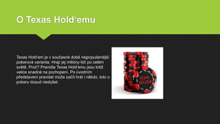 O Texas Hold‘emu
Texas Hold‘em je v současné době nejpopulárnější
pokerová varianta. Hrají jej milióny lidí po celém
světě. Proč? Pravidla Texas Hold‘emu jsou totiž
velice snadná na pochopení. Po úvodním
představení pravidel může začít hrát i někdo, kdo o
pokeru dosud neslyšel.
 
