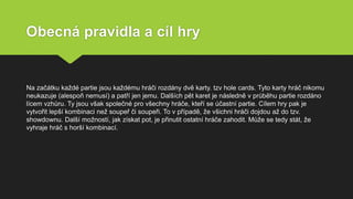 Obecná pravidla a cíl hry
Na začátku každé partie jsou každému hráči rozdány dvě karty. tzv hole cards. Tyto karty hráč nikomu
neukazuje (alespoň nemusí) a patří jen jemu. Dalších pět karet je následně v průběhu partie rozdáno
lícem vzhůru. Ty jsou však společné pro všechny hráče, kteří se účastní partie. Cílem hry pak je
vytvořit lepší kombinaci než soupeř či soupeři. To v případě, že všichni hráči dojdou až do tzv.
showdownu. Další možností, jak získat pot, je přinutit ostatní hráče zahodit. Může se tedy stát, že
vyhraje hráč s horší kombinací.
 