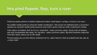 Hra před flopem, flop, turn a river
Pokerová partie probíhá ve čtyřech sázkových kolech: před flopem, na flopu, na turnu a na riveru.
Na začátku každé partie je vylosován dealer (rozdávající). Tato pozice se následně spolu s povinnými
sázkami po ukončení každé partie posouvá mezi hráči o jedno místo po směru hodinových ručiček.
Hráč nalevo od dealera vloží do hry tzv. small blind - malou povinnou sázku. Druhý hráč od dealera
pak vloží dvojnásobek této sázky, tzv. big blind - velkou povinnou sázku. Big blind hodnotou odpovídá
minimální sázce, kterou lze ve hře vsadit.
Povinné sázky jsou prvními žetony vloženými do hry. Jejich hlavním cílem je podpořit akci tak, aby se
„o něco hrálo“.
 