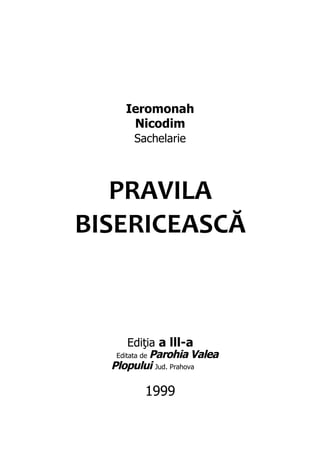 Ieromonah
      Nicodim
       Sachelarie



   PRAVILA
BISERICEASCĂ



       Ediţia a lll-a
   Editata de Parohia Valea
  Plopului Jud. Prahova

         1999
 