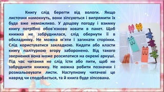 Книгу слід берегти від вологи. Якщо
листочки намокнуть, вони зіпсуються і випрямити їх
буде вже неможливо. У дощову погоду і взимку
книгу потрібно обов'язково ховати в пакет. Щоб
книжка не забруднилася, слід обернути її в
обкладинку. Не можна м'яти і загинати сторінки.
Слід користуватися закладкою. Кидати або класти
книгу палітуркою вгору заборонено. Від такого
звернення вона може розсипатися на окремі аркуші.
Під час читання не слід їсти або пити, щоб не
забруднити книжку. Не можна робити позначки і
розмальовувати листи. Наступному читачеві це
навряд чи сподобається, та й книга буде зіпсована.
 
