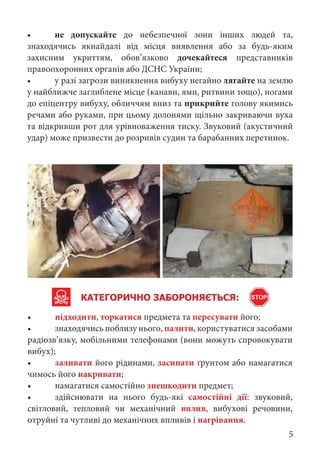 КАТЕГОРИЧНО ЗАБОРОНЯЄТЬСЯ:
• підходити, торкатися предмета та пересувати його;
• знаходячись поблизу нього, палити, користуватися засобами
радіозв’язку, мобільними телефонами (вони можуть спровокувати
вибух);
• заливати його рідинами, засипати ґрунтом або намагатися
чимось його накривати;
• намагатися самостійно знешкодити предмет;
• здійснювати на нього будь-які самостійні дії: звуковий,
світловий, тепловий чи механічний вплив, вибухові речовини,
отруйні та чутливі до механічних впливів і нагрівання.
• не допускайте до небезпечної зони інших людей та,
знаходячись якнайдалі від місця виявлення або за будь-яким
захисним укриттям, обов’язково дочекайтеся представників
правоохоронних органів або ДСНС України;
• у разі загрози виникнення вибуху негайно лягайте на землю
у найближче заглиблене місце (канави, ями, ритвини тощо), ногами
до епіцентру вибуху, обличчям вниз та прикрийте голову якимись
речами або руками, при цьому долонями щільно закриваючи вуха
та відкривши рот для урівноваження тиску. Звуковий (акустичний
удар) може призвести до розривів судин та барабанних перетинок.
STOP
5
 