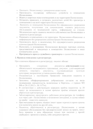 • Посещать Поликлинику с домашними животными.
• Производить подзарядку мобильных устройств в помещениях
Поликлиники.
• Играть в азартные игры в помещениях и на территории Поликлиники.
• Оставлять приводить и оставлять малолетних детей без присмотра в
помещениях и на всей территории Поликлиники.
• Выносить из помещения Поликлиники без официального разрешения
документы, полученные для ознакомления; изымать результаты
обследования из медицинской карты, информацию со стендов.
Медицинская карта пациента является собственностью Поликлиники и
хранится в регистратуре.
• Размещать в помещениях и на территории Поликлиники объявления и
информацию без разрешения администрации Поликлиники.
• Производить фото- и видеосъемку без предварительного разрешения
администрации Поликлиники.
• Выполнять в помещениях Поликлиники функции торговых агентов,
представителей и находиться в помещениях Поликлиники в иных
коммерческих целях.
• Преграждать проезд служебного транспорта к зданию Поликлиники.
2. Правила поведения в регистратуре.
При плановом обращении в регистратуру пациент обязан:
• Предъявить следующие документы: действующий полис
обязательного медицинского страхования; документ, удостоверяющий
личность (паспорт); документы, подтверждающие льготную
категорию; направление установленного образца.
• Ознакомиться с настоящими Правилами поведения пациента в
Поликлиники.
• Заполнить «Информированное добровольное согласие на виды
медицинских вмешательств, включенные в Перечень...» (приказ М3
РФ от 20.12.2012 г. № 1177н);
• В соответствие с действующим порядком приёма пациентов: за 30
минут до назначенного в талоне времени приёма лечащим врачом
обратиться в регистратуру.
• Заблаговременно предупредить работника регистратуры по телефону
или через сайт Поликлиники о возможном опоздании, в случае неявки
на приём - известить накануне;
• При опоздании на прием, пациент'имеет право перенести время приема
или назначить прием на другой день;
• Пациенты, обратившиеся в регистратуру Поликлиники с целью
планового обследования без предварительной записи на прием, могут
быть приняты в день обращения только при наличии у врачей
свободного времени в записи, либо дежурным врачом.
 