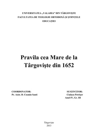 UNIVERSITATEA ,,VALAHIA” DIN TÂRGOVIŞTE
FACULTATEA DE TEOLOGIE ORTODOXĂ ŞI ŞTIINŢELE
EDUCAŢIEI

Pravila cea Mare de la
Târgovişte din 1652

COORDONATOR:
Pr. Asist. D. Cosmin Santi

SUSŢINĂTOR:
Ciulacu Petrişor
Anul IV, Gr. III

Târgovişte
2013

 