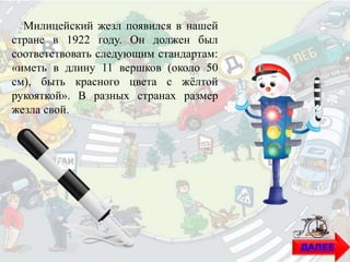 Милицейский жезл появился в нашей
стране в 1922 году. Он должен был
соответствовать следующим стандартам:
«иметь в длину 11 вершков (около 50
см), быть красного цвета с жёлтой
рукояткой». В разных странах размер
жезла свой.
ДАЛЕЕ
 