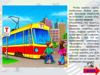 Чтобы перейти дорогу,
необходимо обойти трам-
вай. Пассажир, вышедший
на остановке, должен обхо-
дить трамвай спереди.
Убедившись, что водитель
трамвая не собирается
совершать движение, надо
встать спереди трамвая и,
оглянувшись по сторонам,
убедиться в том, что нет
движущегося транспорта.
Убедившись в отсутствии
транспорта необходимо
спокойно перейти дорогу.
Стоит помнить, что если
трамвай закрыл двери, то
обходить его не нужно, его
необходимо пропустить.
ДАЛЕЕ
 
