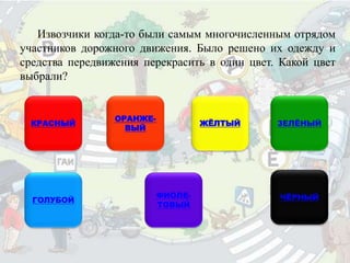 Извозчики когда-то были самым многочисленным отрядом
участников дорожного движения. Было решено их одежду и
средства передвижения перекрасить в один цвет. Какой цвет
выбрали?
КРАСНЫЙ
ОРАНЖЕ-
ВЫЙ
ЖЁЛТЫЙ ЗЕЛЁНЫЙ
ГОЛУБОЙ
ФИОЛЕ-
ТОВЫЙ
ЧЁРНЫЙ
 